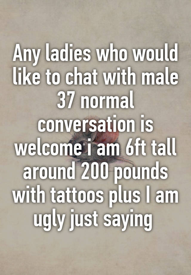 Any ladies who would like to chat with male 37 normal conversation is welcome i am 6ft tall around 200 pounds with tattoos plus I am ugly just saying 