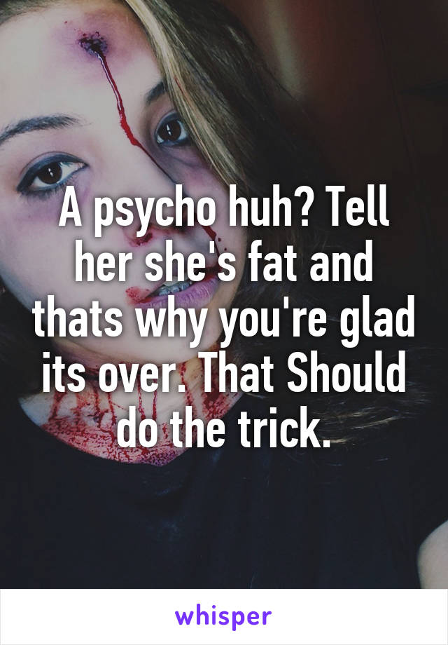 A psycho huh? Tell her she's fat and thats why you're glad its over. That Should do the trick.