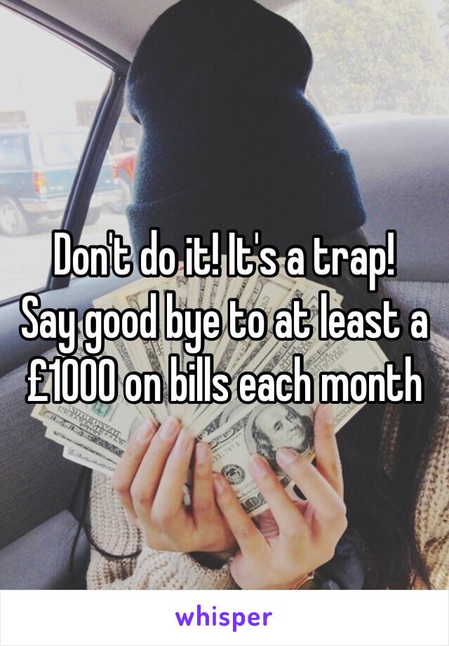 Don't do it! It's a trap! 
Say good bye to at least a £1000 on bills each month 