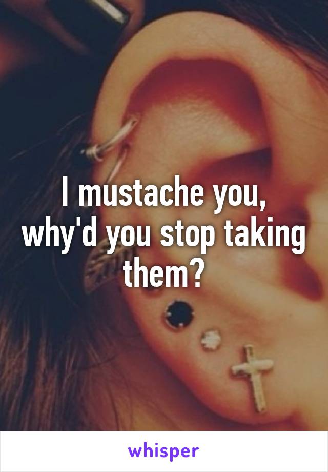 I mustache you, why'd you stop taking them?