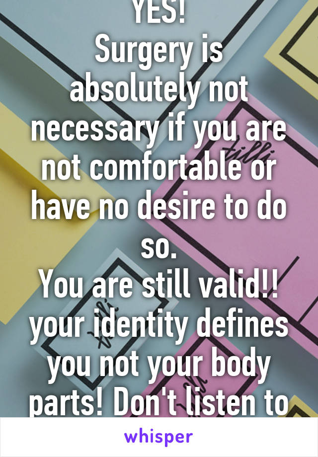 YES!
Surgery is absolutely not necessary if you are not comfortable or have no desire to do so.
You are still valid!! your identity defines you not your body parts! Don't listen to anyone else