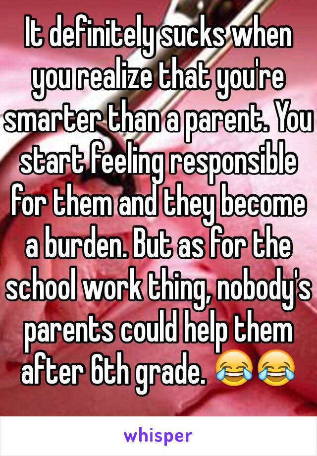 It definitely sucks when you realize that you're smarter than a parent. You start feeling responsible for them and they become a burden. But as for the school work thing, nobody's parents could help them after 6th grade. 😂😂