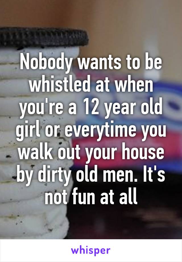 Nobody wants to be whistled at when you're a 12 year old girl or everytime you walk out your house by dirty old men. It's not fun at all