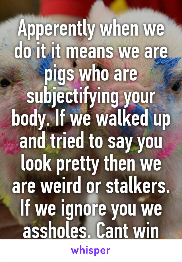 Apperently when we do it it means we are pigs who are subjectifying your body. If we walked up and tried to say you look pretty then we are weird or stalkers. If we ignore you we assholes. Cant win