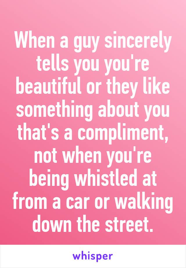 When a guy sincerely tells you you're beautiful or they like something about you that's a compliment, not when you're being whistled at from a car or walking down the street.