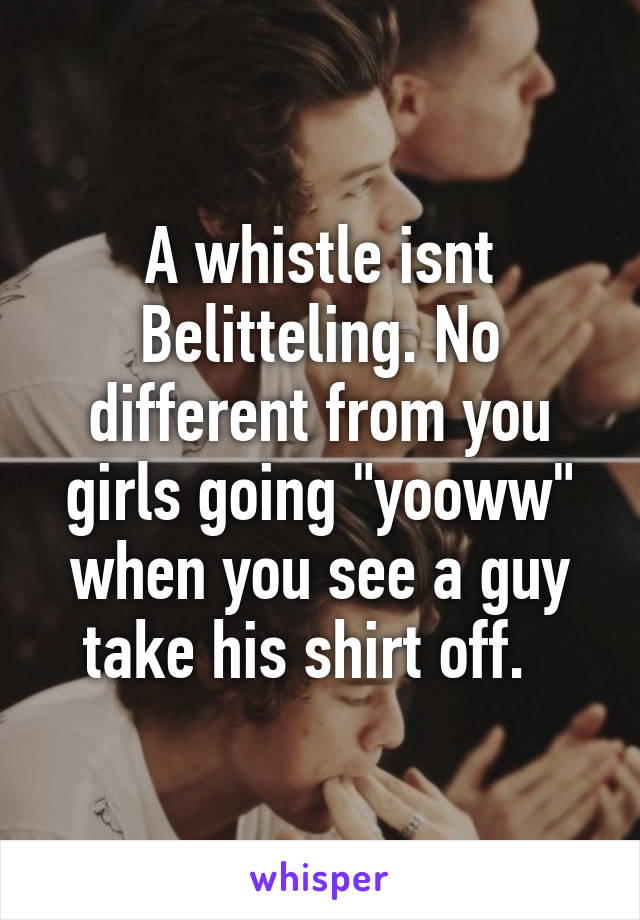 A whistle isnt Belitteling. No different from you girls going "yooww" when you see a guy take his shirt off.  