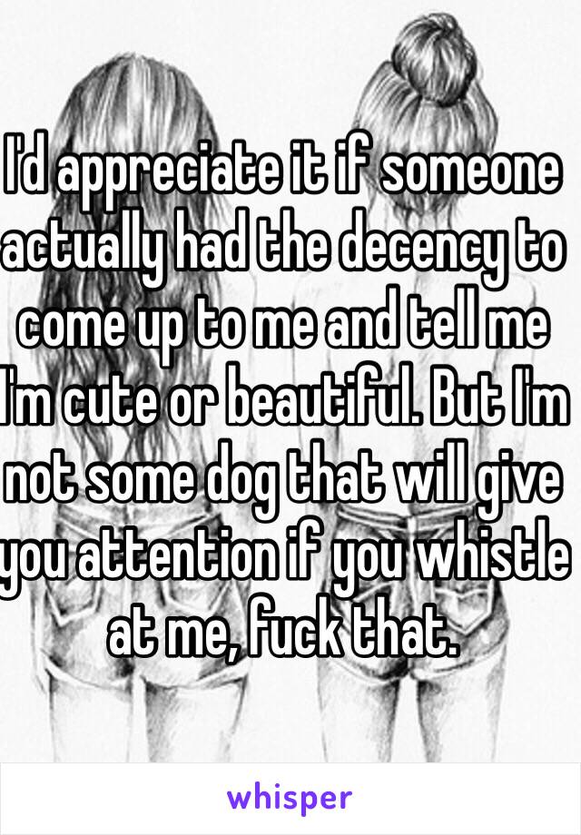 I'd appreciate it if someone actually had the decency to come up to me and tell me I'm cute or beautiful. But I'm not some dog that will give you attention if you whistle at me, fuck that.