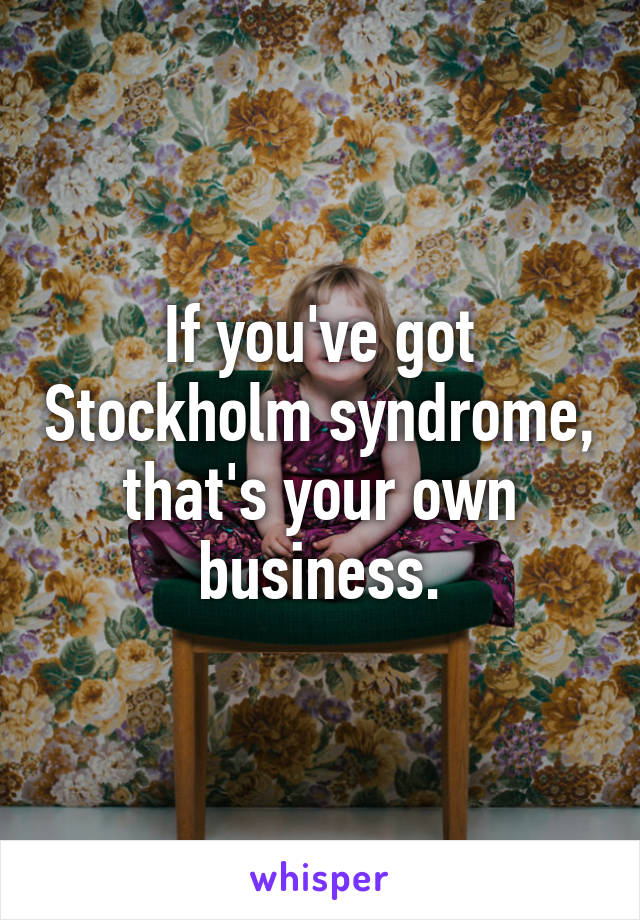 If you've got Stockholm syndrome, that's your own business.