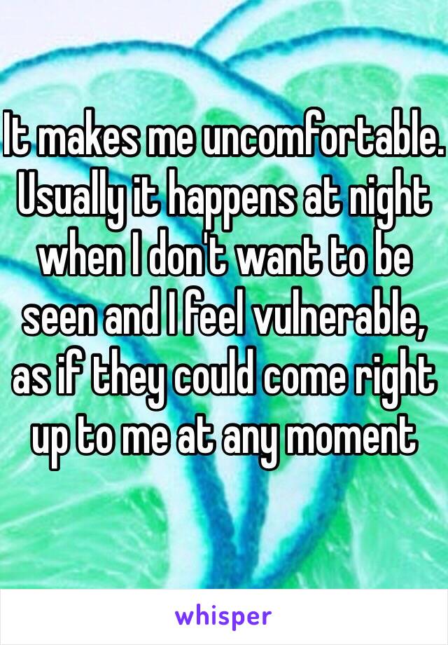 It makes me uncomfortable. Usually it happens at night when I don't want to be seen and I feel vulnerable, as if they could come right up to me at any moment 