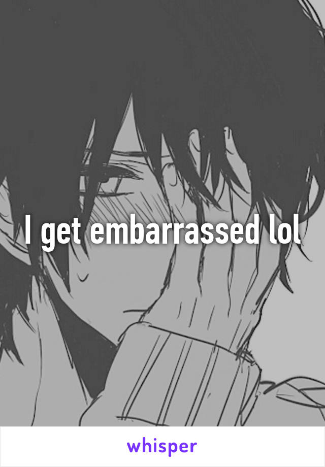 I get embarrassed lol