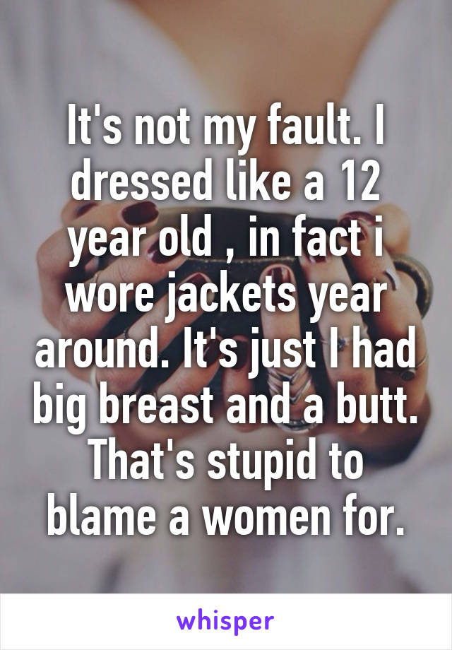 It's not my fault. I dressed like a 12 year old , in fact i wore jackets year around. It's just I had big breast and a butt. That's stupid to blame a women for.