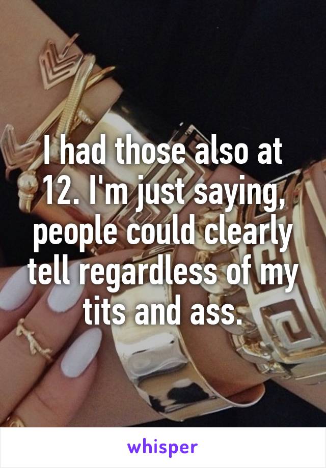 I had those also at 12. I'm just saying, people could clearly tell regardless of my tits and ass.