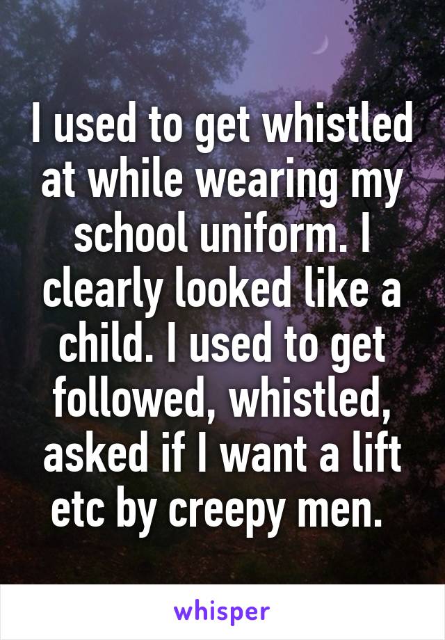 I used to get whistled at while wearing my school uniform. I clearly looked like a child. I used to get followed, whistled, asked if I want a lift etc by creepy men. 