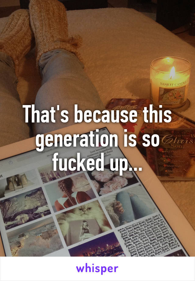 That's because this generation is so fucked up...