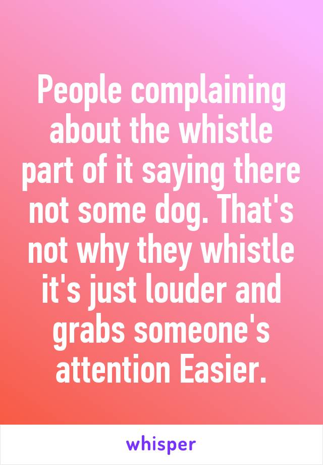 People complaining about the whistle part of it saying there not some dog. That's not why they whistle it's just louder and grabs someone's attention Easier.