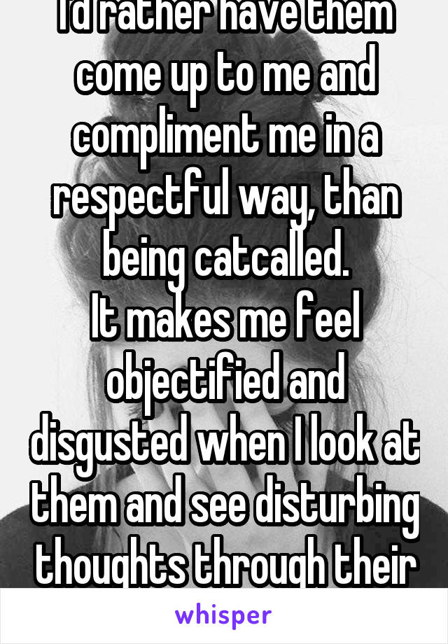 I'd rather have them come up to me and compliment me in a respectful way, than being catcalled.
It makes me feel objectified and disgusted when I look at them and see disturbing thoughts through their expression.