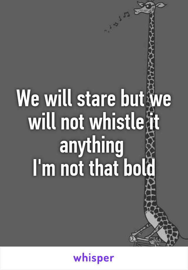 We will stare but we will not whistle it anything 
I'm not that bold