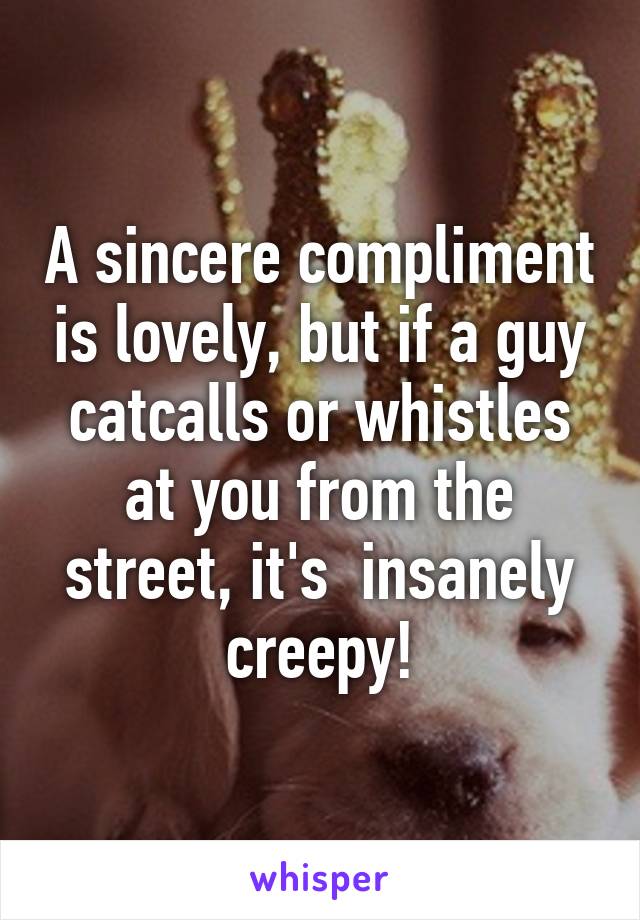 A sincere compliment is lovely, but if a guy catcalls or whistles at you from the street, it's  insanely creepy!