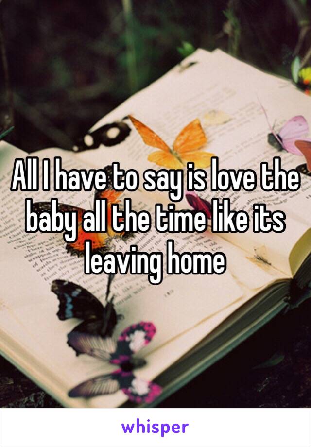 All I have to say is love the baby all the time like its leaving home 