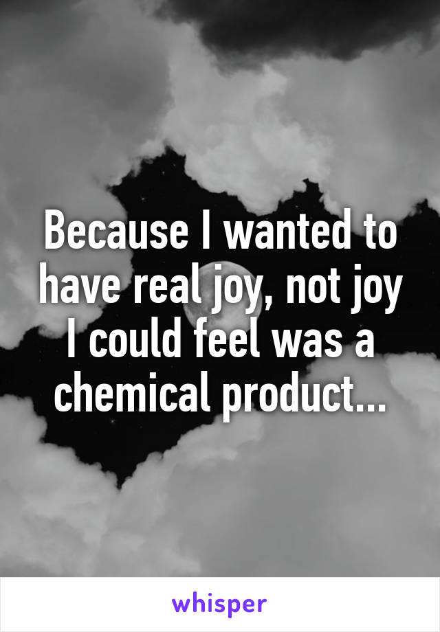Because I wanted to have real joy, not joy I could feel was a chemical product...