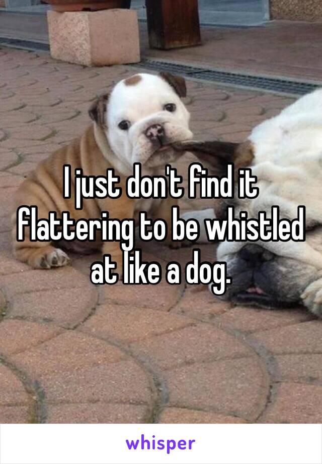 I just don't find it flattering to be whistled at like a dog. 