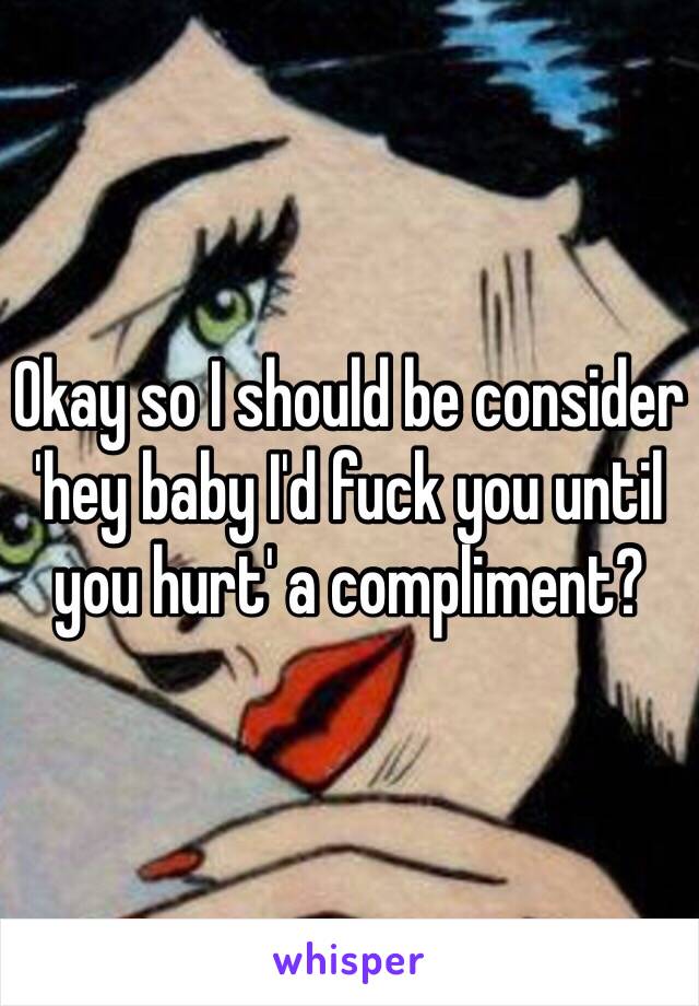 Okay so I should be consider 'hey baby I'd fuck you until you hurt' a compliment? 