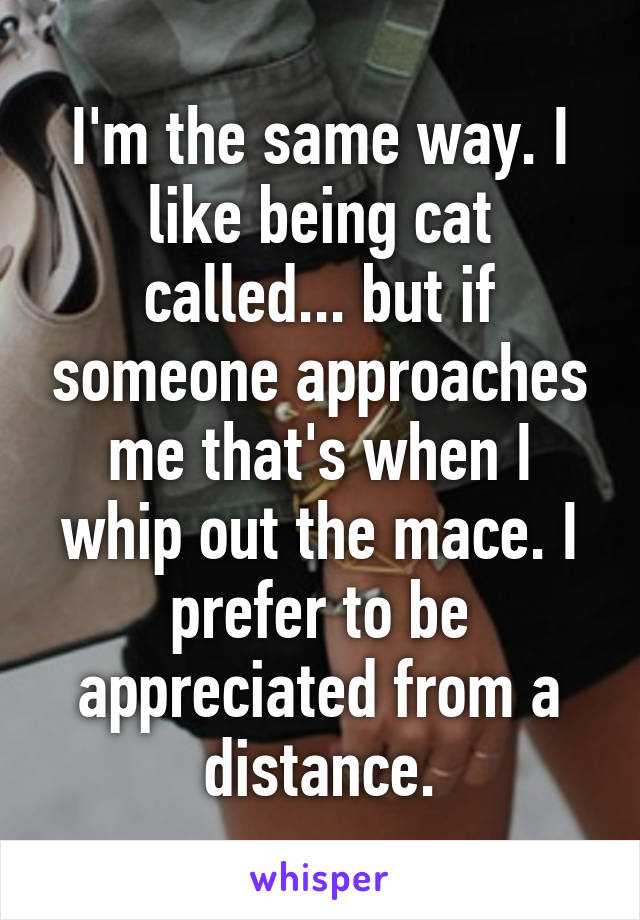 I'm the same way. I like being cat called... but if someone approaches me that's when I whip out the mace. I prefer to be appreciated from a distance.