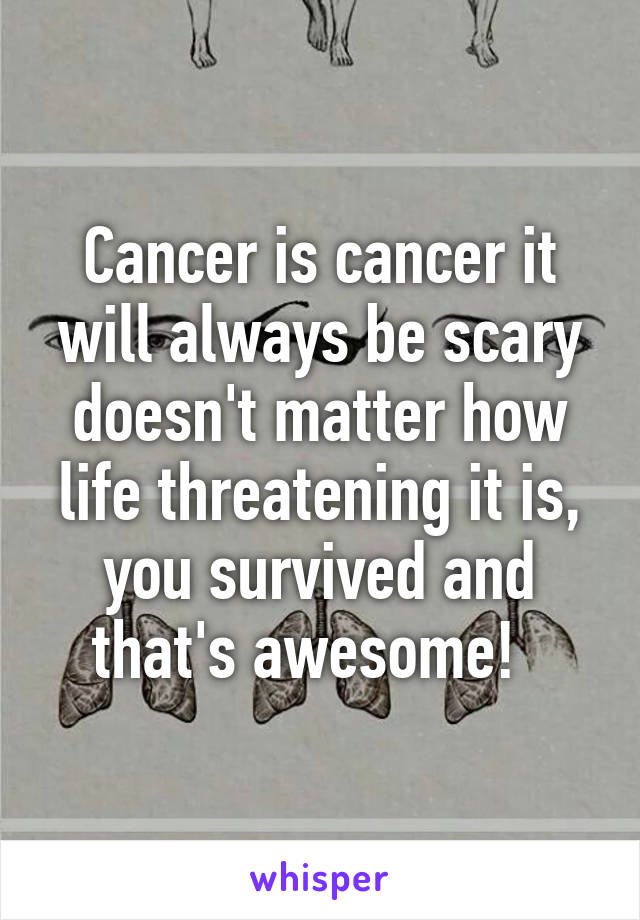 Cancer is cancer it will always be scary doesn't matter how life threatening it is, you survived and that's awesome!  