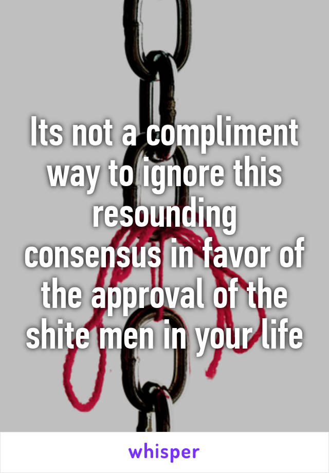 Its not a compliment way to ignore this resounding consensus in favor of the approval of the shite men in your life