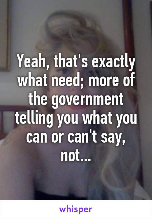 Yeah, that's exactly what need; more of the government telling you what you can or can't say, not...