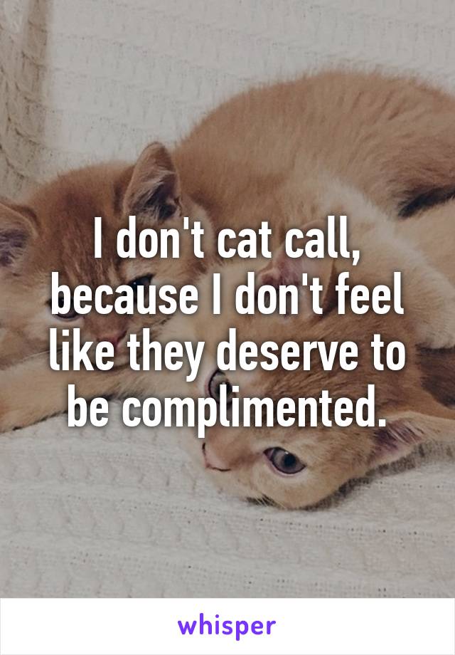 I don't cat call, because I don't feel like they deserve to be complimented.