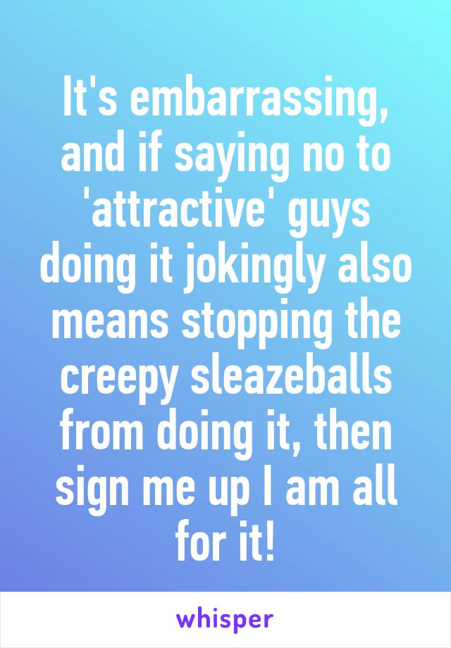 It's embarrassing, and if saying no to 'attractive' guys doing it jokingly also means stopping the creepy sleazeballs from doing it, then sign me up I am all for it!