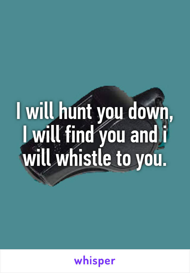 I will hunt you down, I will find you and i will whistle to you.