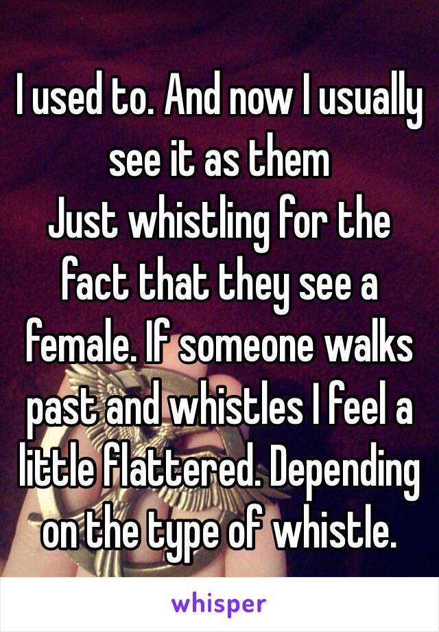 I used to. And now I usually see it as them
Just whistling for the fact that they see a female. If someone walks past and whistles I feel a little flattered. Depending on the type of whistle. 