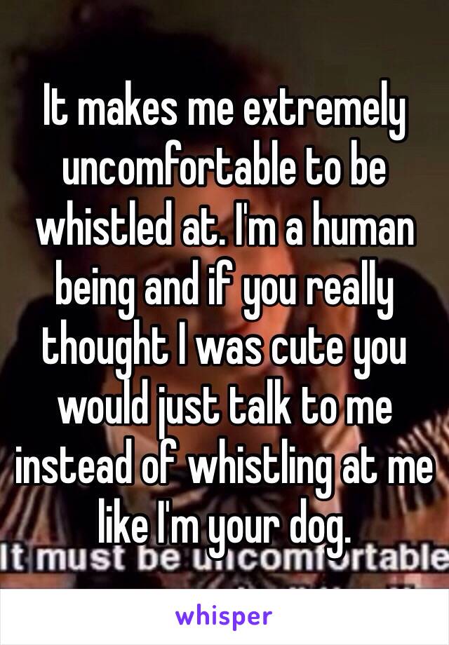 It makes me extremely uncomfortable to be whistled at. I'm a human being and if you really thought I was cute you would just talk to me instead of whistling at me like I'm your dog. 