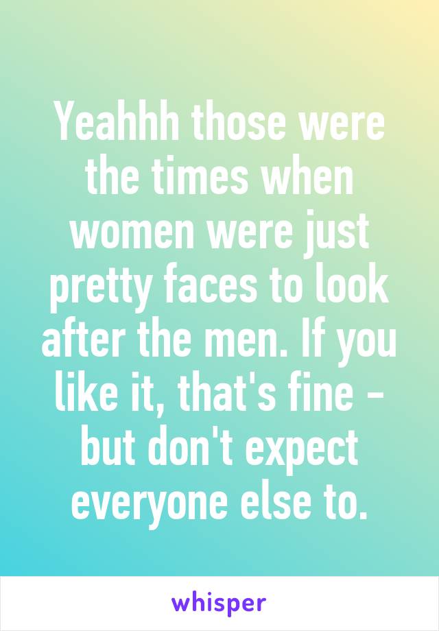 Yeahhh those were the times when women were just pretty faces to look after the men. If you like it, that's fine - but don't expect everyone else to.