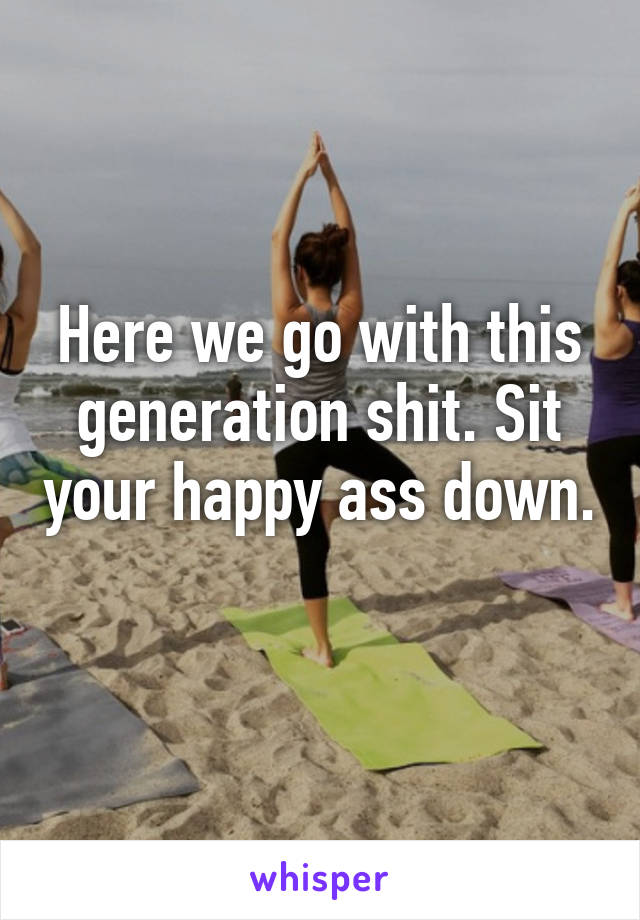 Here we go with this generation shit. Sit your happy ass down. 