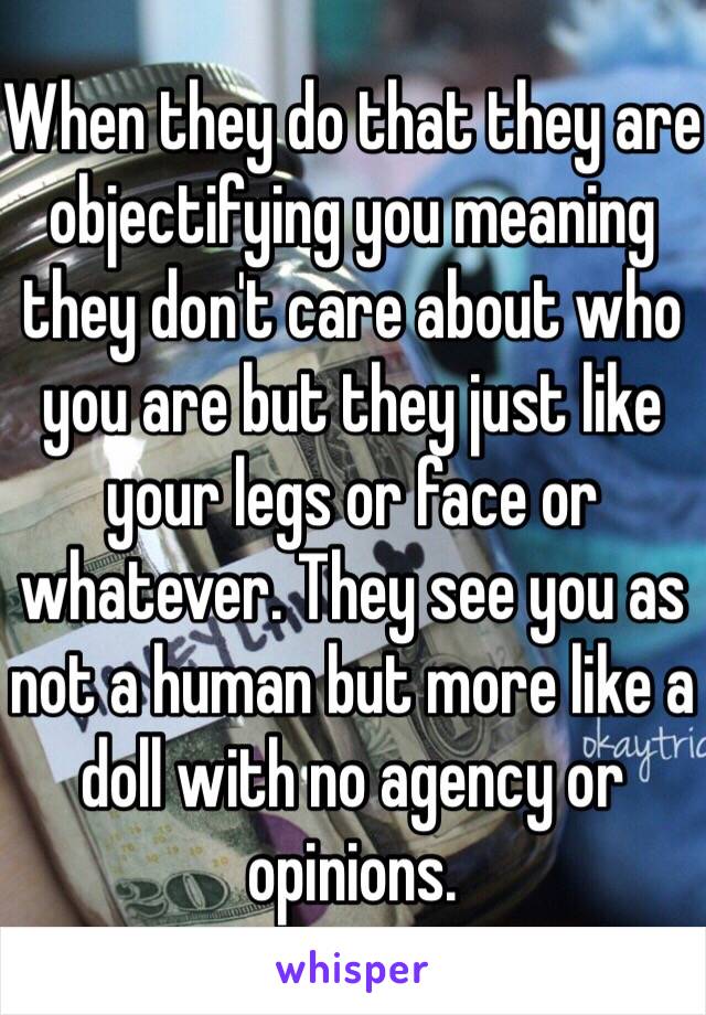 When they do that they are objectifying you meaning they don't care about who you are but they just like your legs or face or whatever. They see you as not a human but more like a doll with no agency or opinions.