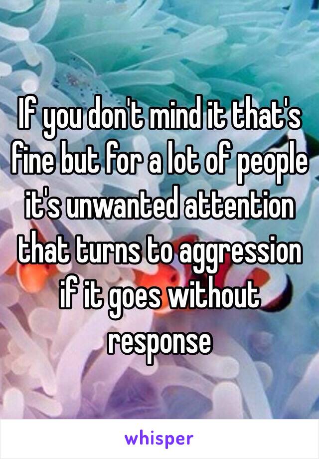 If you don't mind it that's fine but for a lot of people it's unwanted attention that turns to aggression if it goes without response