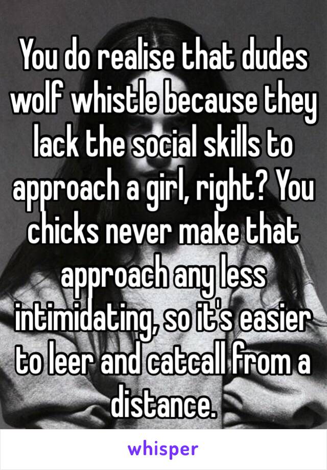 You do realise that dudes wolf whistle because they lack the social skills to approach a girl, right? You chicks never make that approach any less intimidating, so it's easier to leer and catcall from a distance.