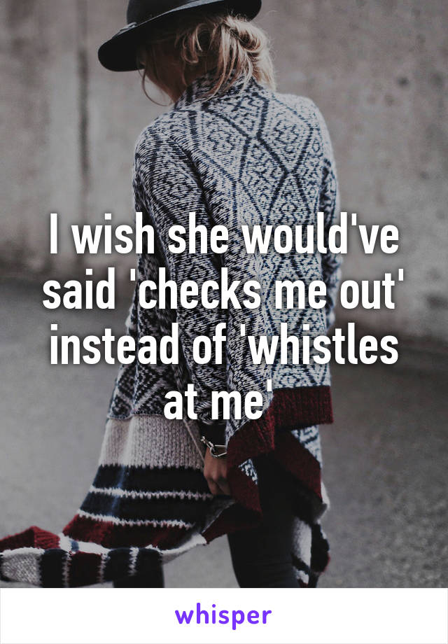 I wish she would've said 'checks me out' instead of 'whistles at me' 