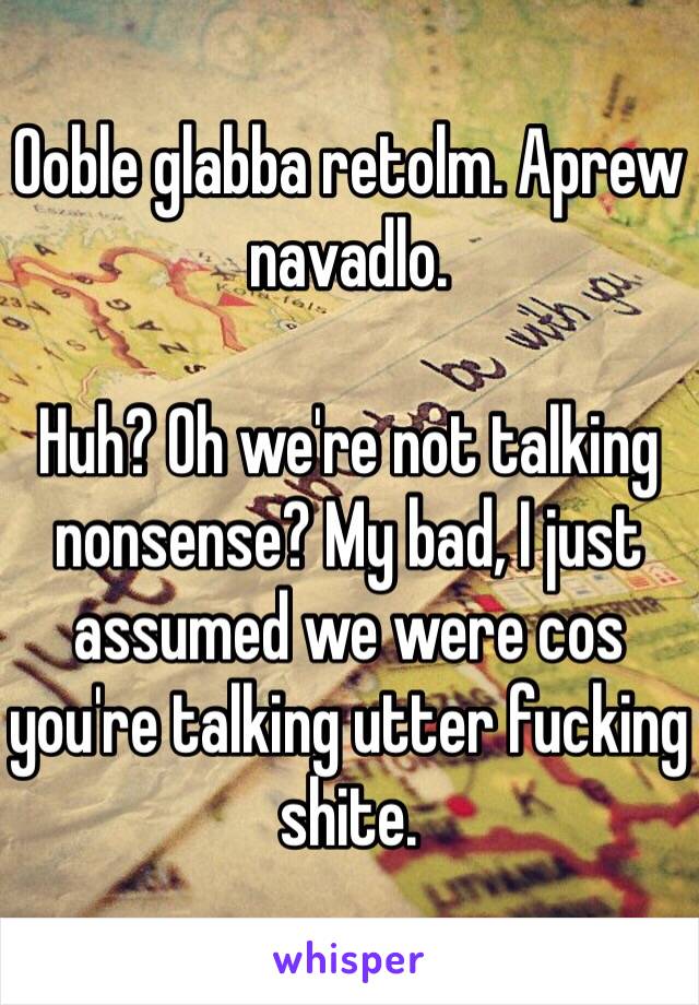 Ooble glabba retolm. Aprew navadlo.

Huh? Oh we're not talking nonsense? My bad, I just assumed we were cos you're talking utter fucking shite.