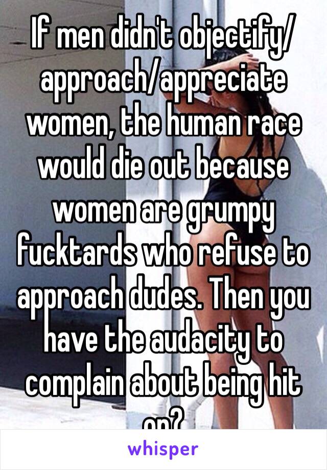 If men didn't objectify/approach/appreciate women, the human race would die out because women are grumpy fucktards who refuse to approach dudes. Then you have the audacity to complain about being hit on?