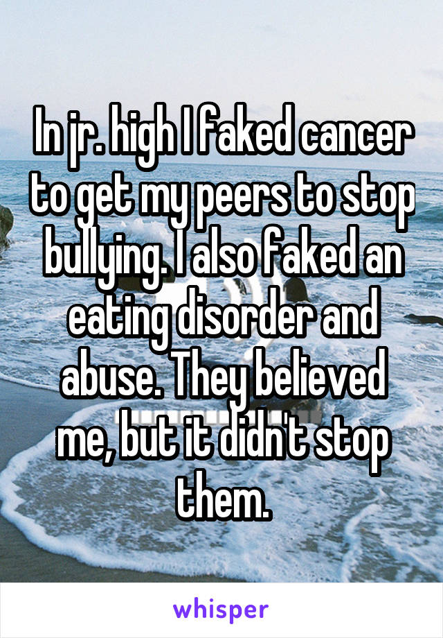 In jr. high I faked cancer to get my peers to stop bullying. I also faked an eating disorder and abuse. They believed me, but it didn't stop them.