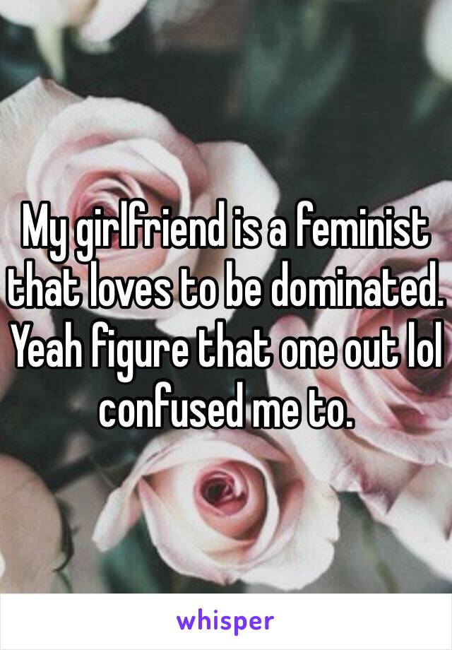 My girlfriend is a feminist that loves to be dominated. Yeah figure that one out lol confused me to. 