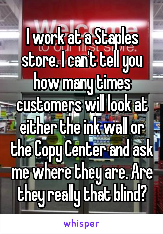 I work at a Staples store. I can't tell you how many times customers will look at either the ink wall or the Copy Center and ask me where they are. Are they really that blind?