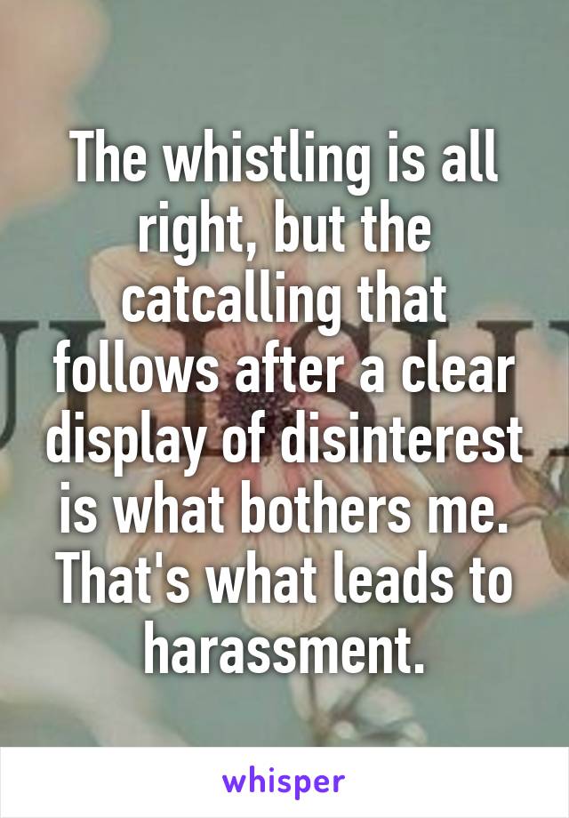 The whistling is all right, but the catcalling that follows after a clear display of disinterest is what bothers me. That's what leads to harassment.