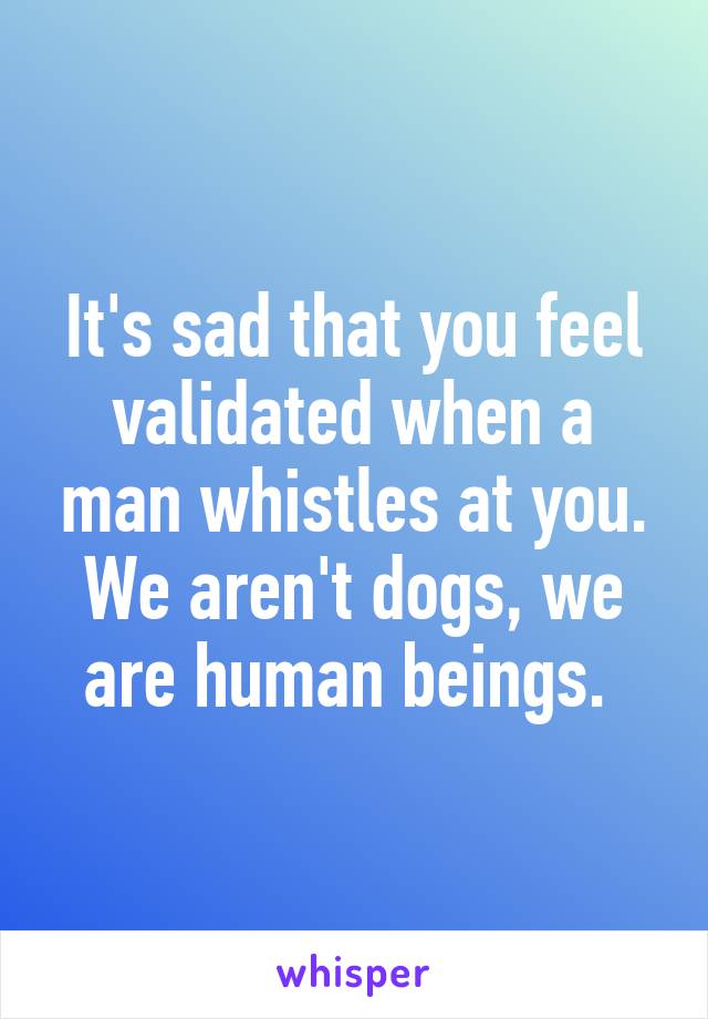 It's sad that you feel validated when a man whistles at you. We aren't dogs, we are human beings. 