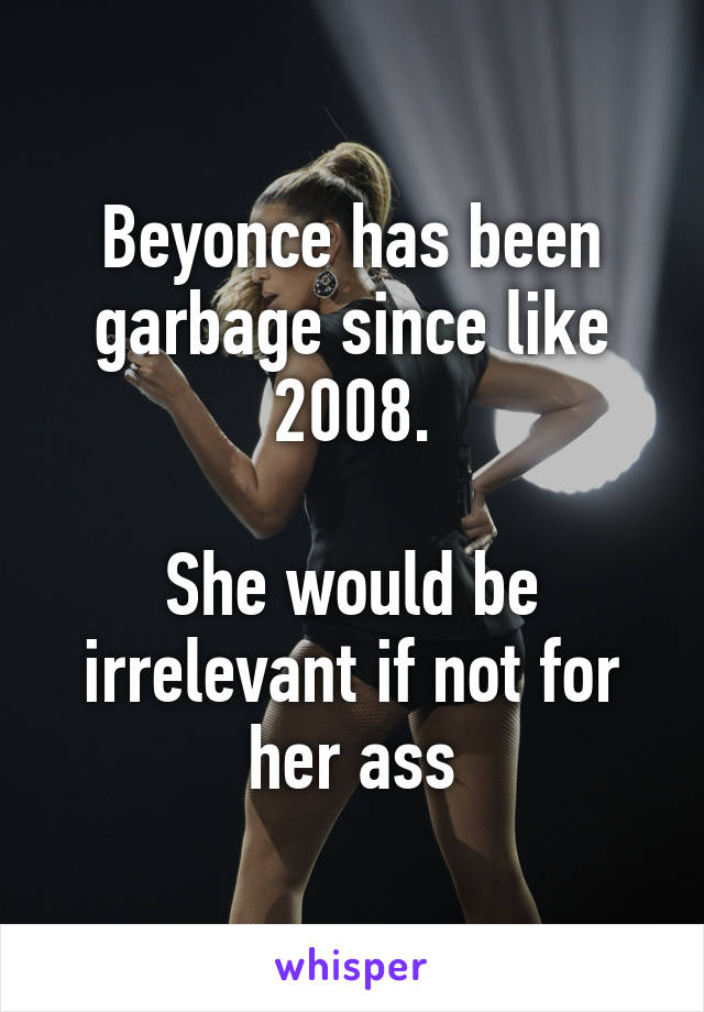 Beyonce has been garbage since like 2008.

She would be irrelevant if not for her ass