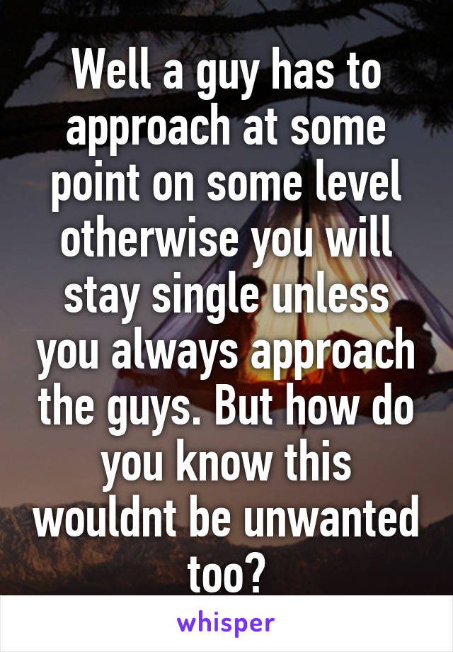 Well a guy has to approach at some point on some level otherwise you will stay single unless you always approach the guys. But how do you know this wouldnt be unwanted too?